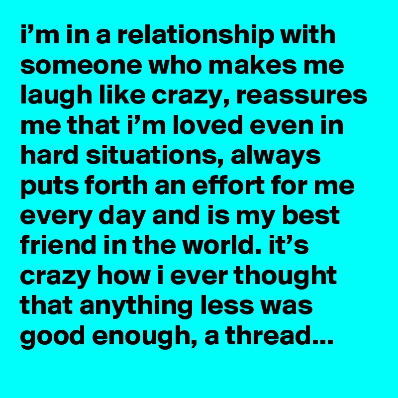 i’m in a relationship with someone who makes me laugh like crazy, reassures me that i’m loved even in hard situations, always puts forth an effort for me every day and is my best friend in the world. it’s crazy how i ever thought that anything less was good enough, a thread... 