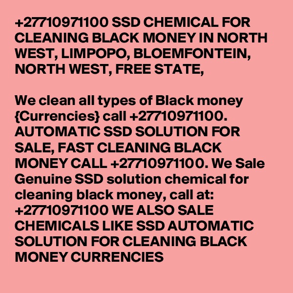 +27710971100 SSD CHEMICAL FOR CLEANING BLACK MONEY IN NORTH WEST, LIMPOPO, BLOEMFONTEIN, NORTH WEST, FREE STATE,  
		
We clean all types of Black money {Currencies} call +27710971100.
AUTOMATIC SSD SOLUTION FOR SALE, FAST CLEANING BLACK MONEY CALL +27710971100. We Sale Genuine SSD solution chemical for cleaning black money, call at: +27710971100 WE ALSO SALE CHEMICALS LIKE SSD AUTOMATIC SOLUTION FOR CLEANING BLACK MONEY CURRENCIES