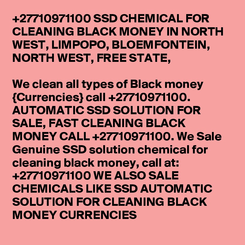 +27710971100 SSD CHEMICAL FOR CLEANING BLACK MONEY IN NORTH WEST, LIMPOPO, BLOEMFONTEIN, NORTH WEST, FREE STATE,  
		
We clean all types of Black money {Currencies} call +27710971100.
AUTOMATIC SSD SOLUTION FOR SALE, FAST CLEANING BLACK MONEY CALL +27710971100. We Sale Genuine SSD solution chemical for cleaning black money, call at: +27710971100 WE ALSO SALE CHEMICALS LIKE SSD AUTOMATIC SOLUTION FOR CLEANING BLACK MONEY CURRENCIES