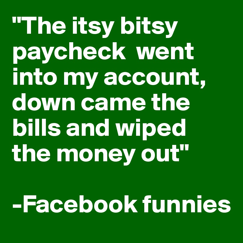 "The itsy bitsy paycheck  went into my account, 
down came the bills and wiped  the money out"

-Facebook funnies