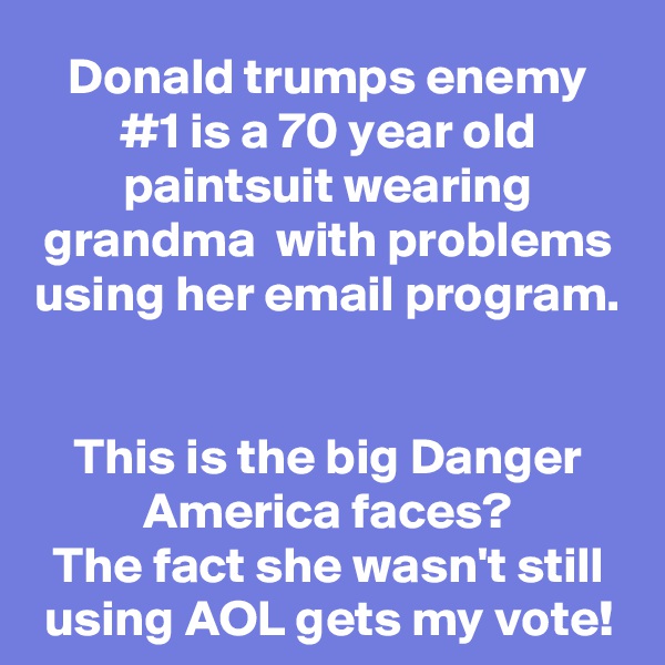 Donald trumps enemy #1 is a 70 year old paintsuit wearing grandma  with problems using her email program.  

This is the big Danger America faces?
The fact she wasn't still using AOL gets my vote!