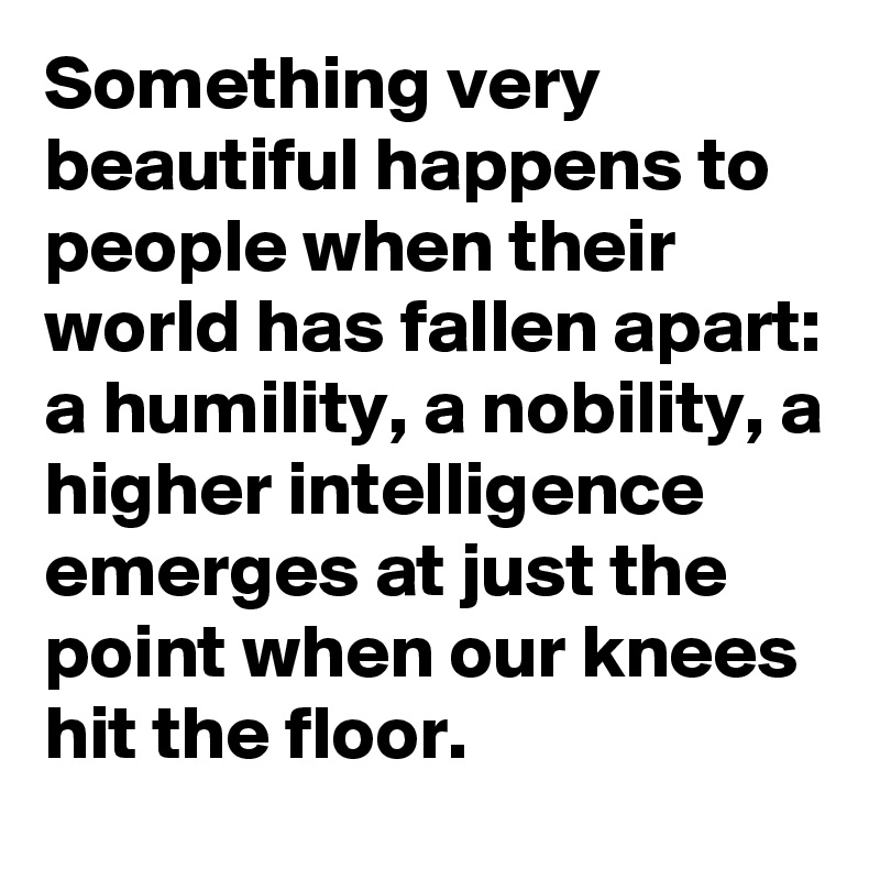 Something very beautiful happens to people when their world has fallen apart:
a humility, a nobility, a higher intelligence emerges at just the point when our knees hit the floor.