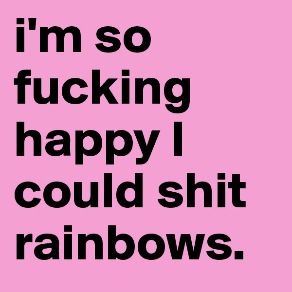 i'm so fucking happy I could shit rainbows.