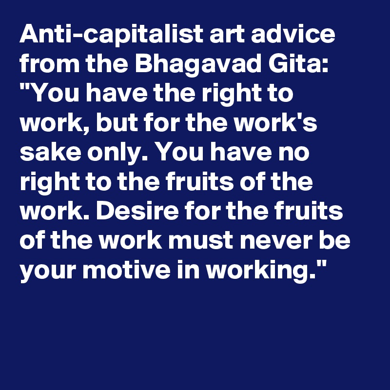 Anti-capitalist art advice from the Bhagavad Gita: 
"You have the right to work, but for the work's sake only. You have no right to the fruits of the work. Desire for the fruits of the work must never be your motive in working."