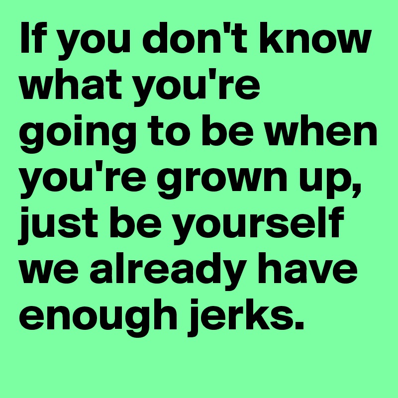 If you don't know what you're going to be when you're grown up, just be yourself we already have enough jerks. 