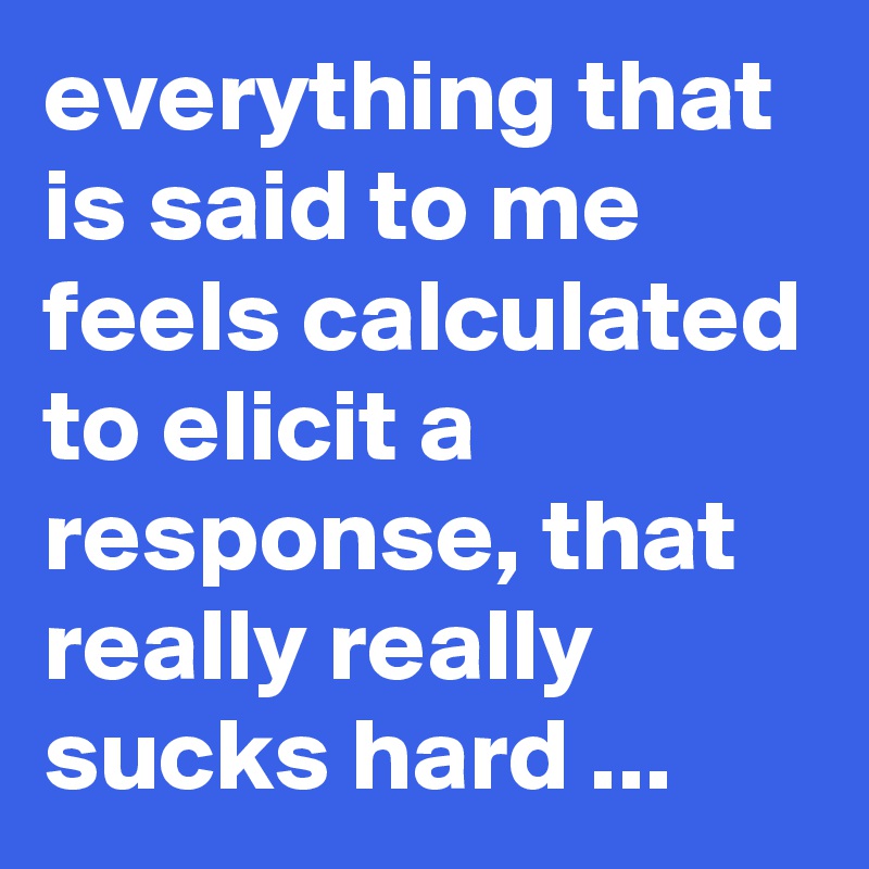everything that is said to me feels calculated to elicit a response, that really really sucks hard ...