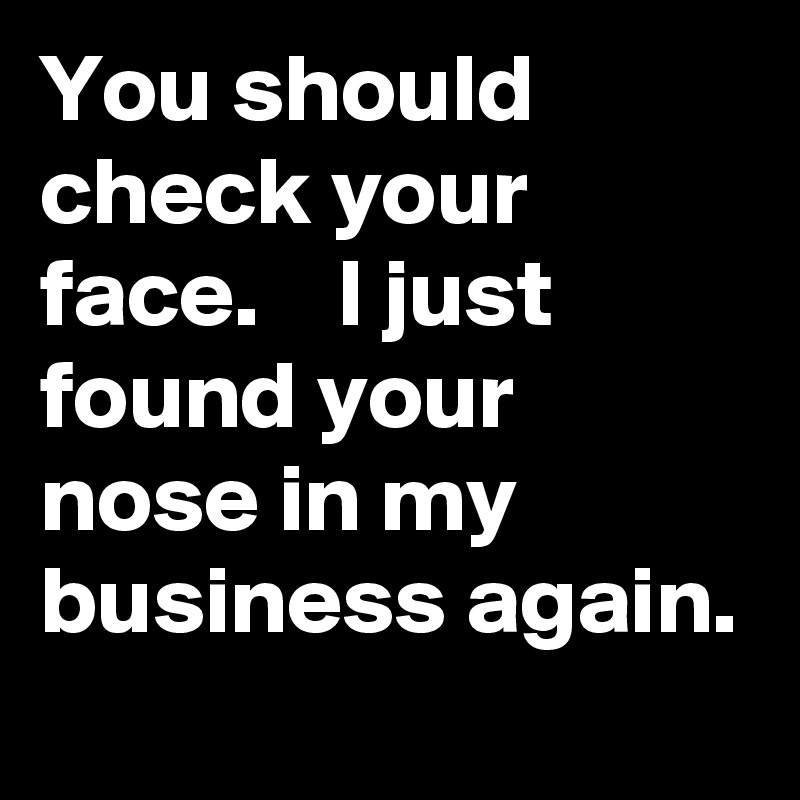 You should check your face.    I just found your nose in my business again. 