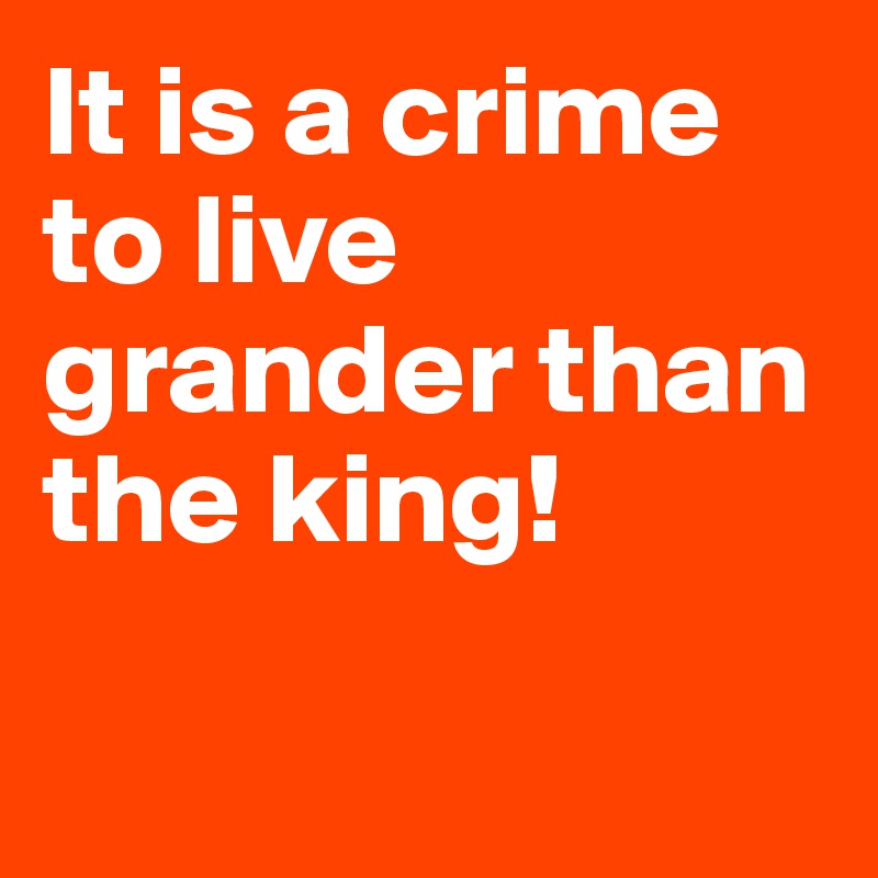 It is a crime to live grander than the king!

