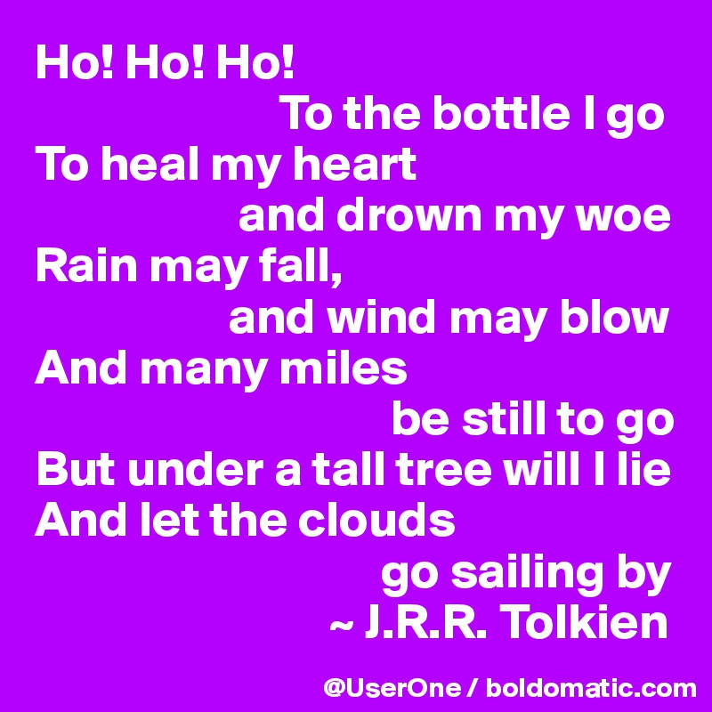 Ho! Ho! Ho!
                        To the bottle I go
To heal my heart
                    and drown my woe
Rain may fall,
                   and wind may blow
And many miles
                                   be still to go
But under a tall tree will I lie
And let the clouds
                                  go sailing by
                             ~ J.R.R. Tolkien