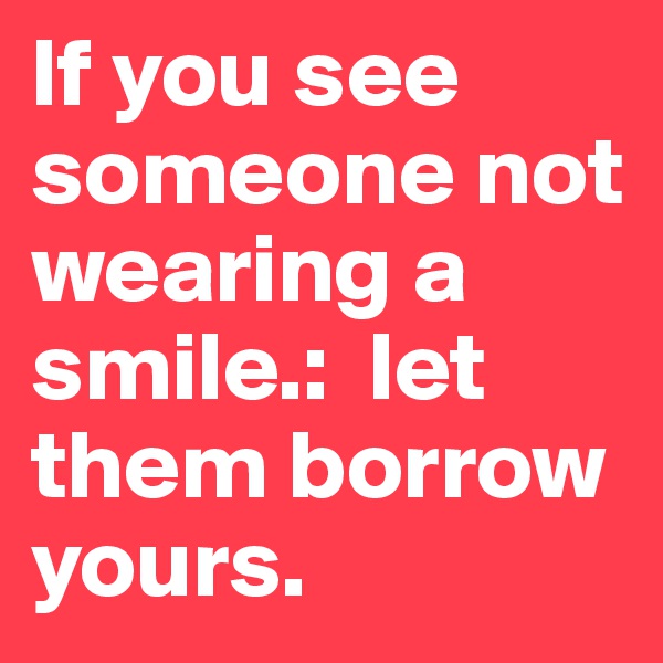 If you see someone not wearing a smile.:  let them borrow yours.