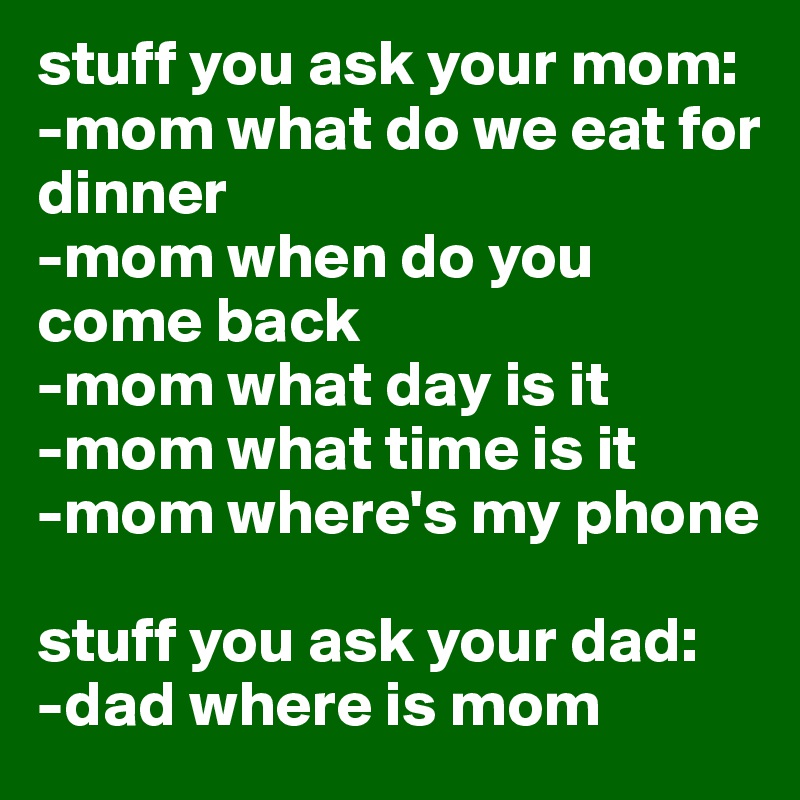 stuff you ask your mom: 
-mom what do we eat for dinner
-mom when do you come back
-mom what day is it
-mom what time is it
-mom where's my phone

stuff you ask your dad:
-dad where is mom