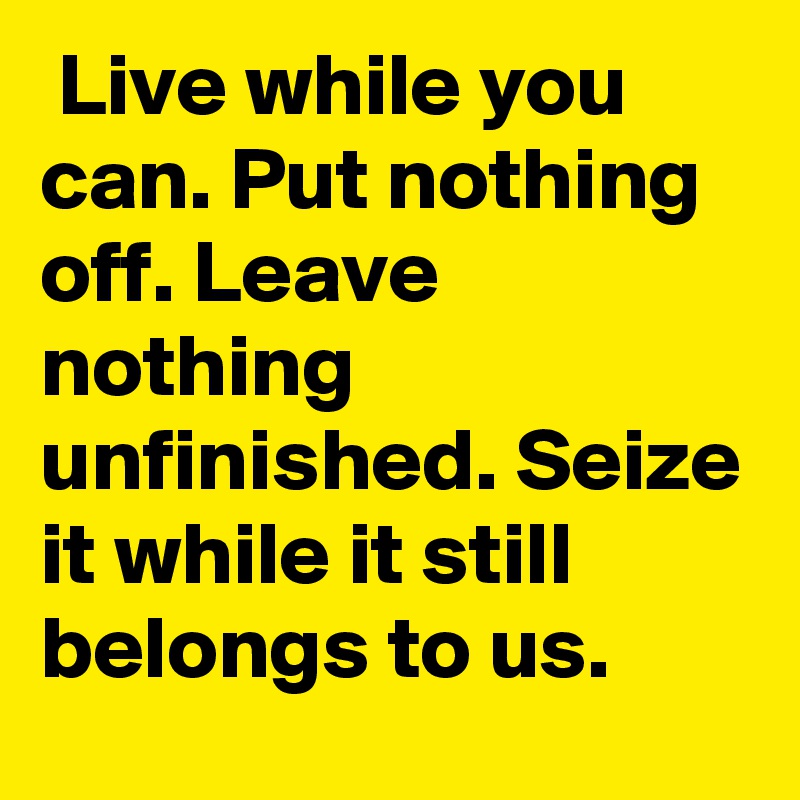  Live while you can. Put nothing off. Leave nothing unfinished. Seize it while it still belongs to us.