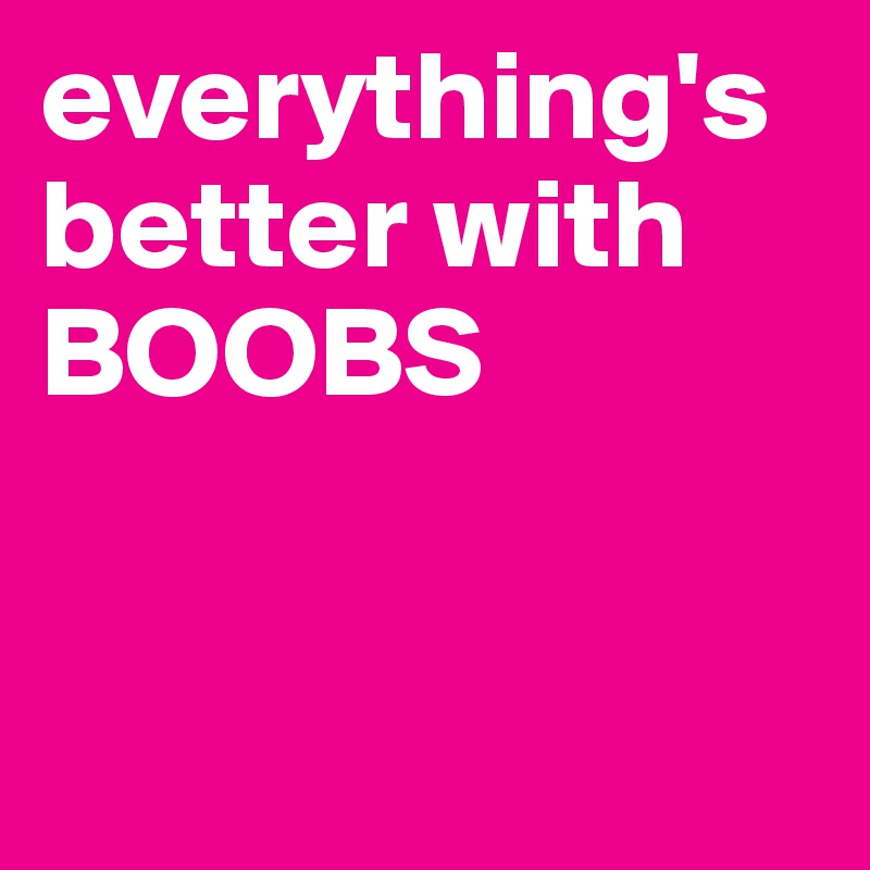 everything's better with BOOBS


