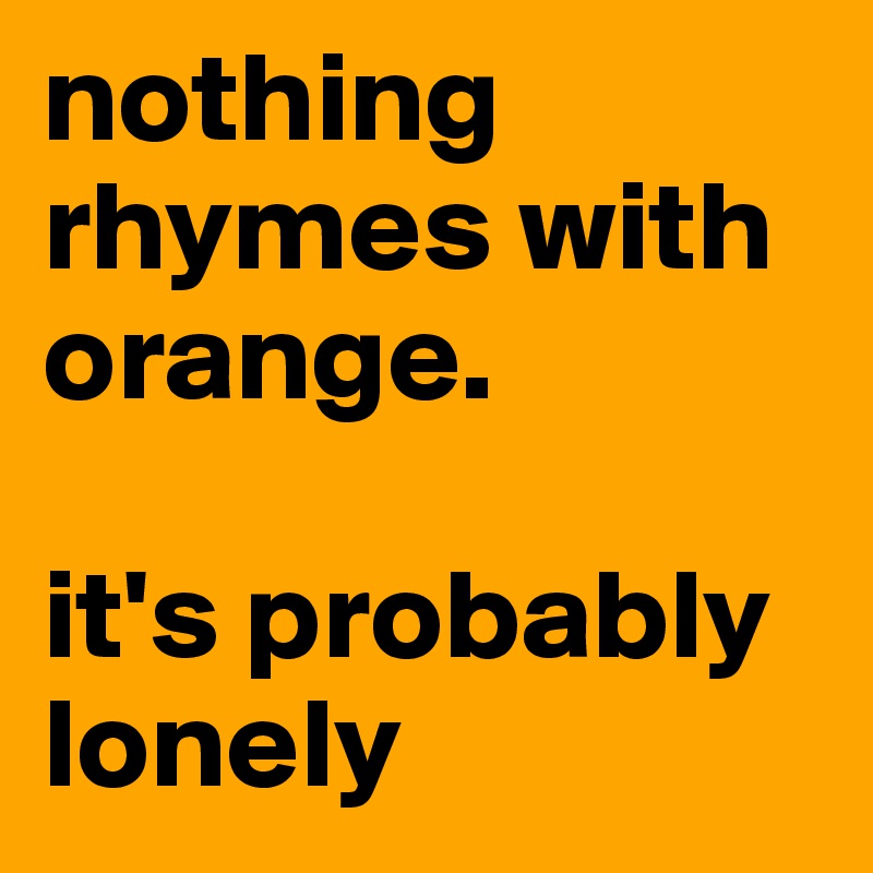 nothing rhymes with orange.

it's probably lonely