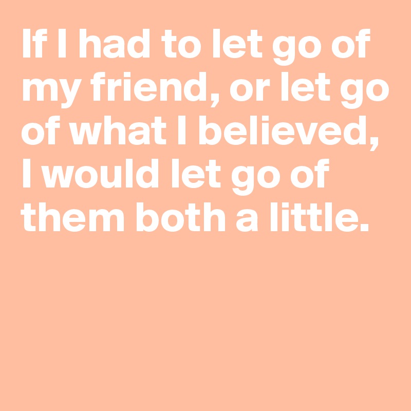 If I had to let go of my friend, or let go of what I believed, 
I would let go of them both a little.


