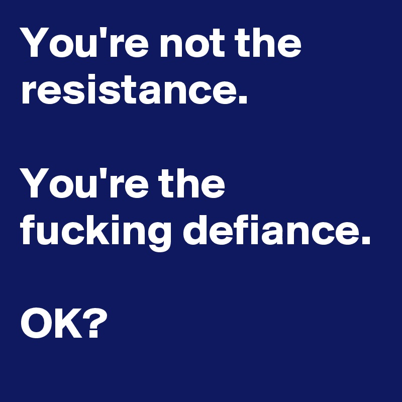 You're not the resistance.

You're the fucking defiance.

OK? 