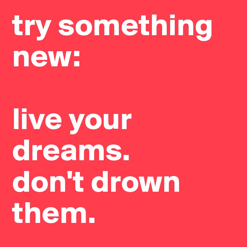 try something new:

live your dreams. 
don't drown them.