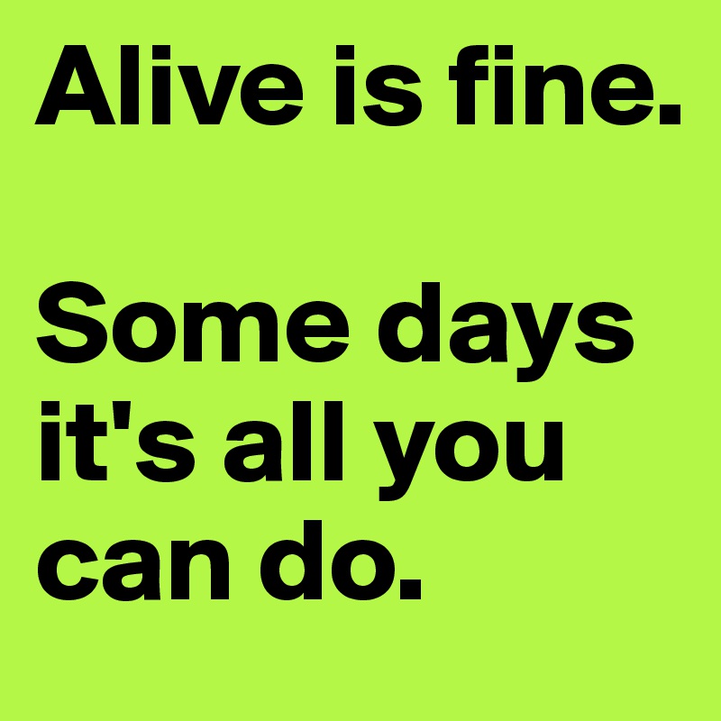 Alive is fine. 

Some days it's all you can do.