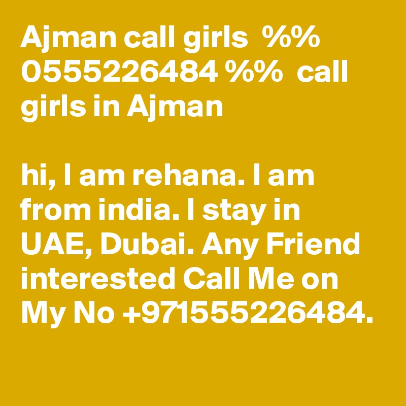 Ajman call girls  %% 0555226484 %%  call girls in Ajman

hi, I am rehana. I am from india. I stay in UAE, Dubai. Any Friend interested Call Me on My No +971555226484.
