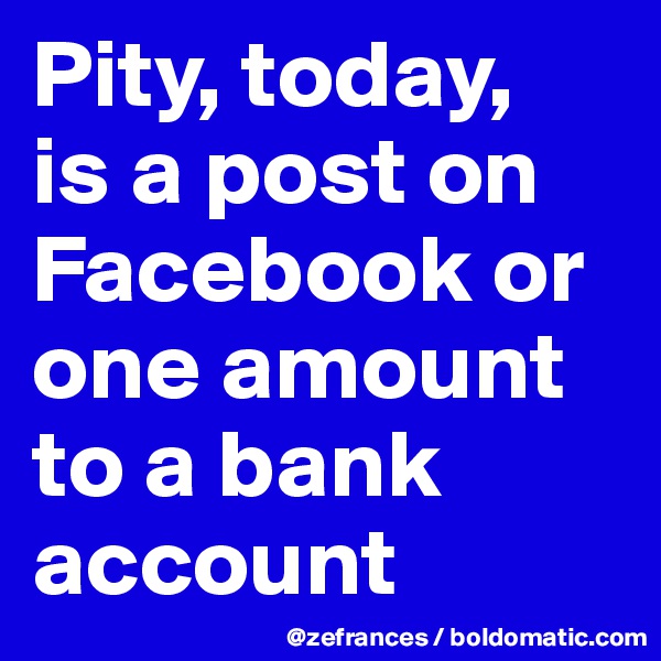 Pity, today, 
is a post on Facebook or one amount to a bank account