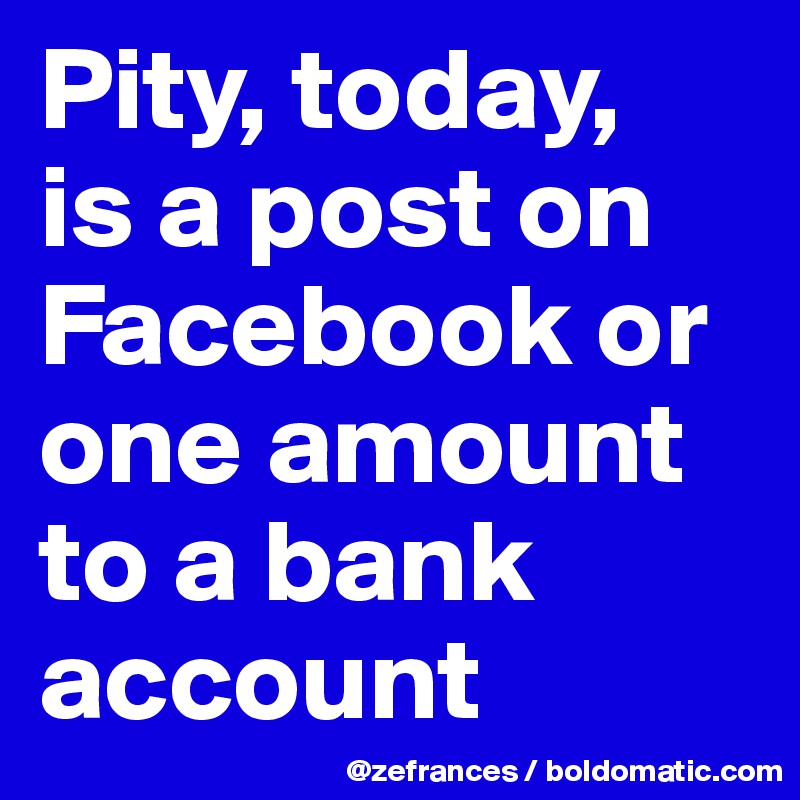 Pity, today, 
is a post on Facebook or one amount to a bank account
