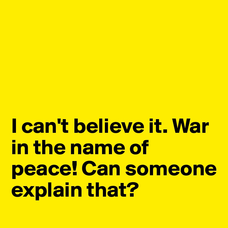 




I can't believe it. War in the name of peace! Can someone explain that?