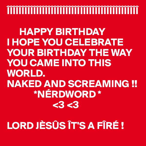 ÎÎÎÎÎÎÎÎÎÎÎÎÎÎÎÎÎÎÎÎÎÎÎÎÎÎÎÎÎÎÎÎÎÎÎÎÎÎÎÎÎÎÎÎÎ

      HAPPY BIRTHDAY
I HOPE YOU CELEBRATE YOUR BIRTHDAY THE WAY YOU CAME INTO THIS WORLD. 
NAKED AND SCREAMING !!
             *NÉRDWORD *
                      <3 <3

LORD JÈSÛS ÎT'S A FÎRÉ !