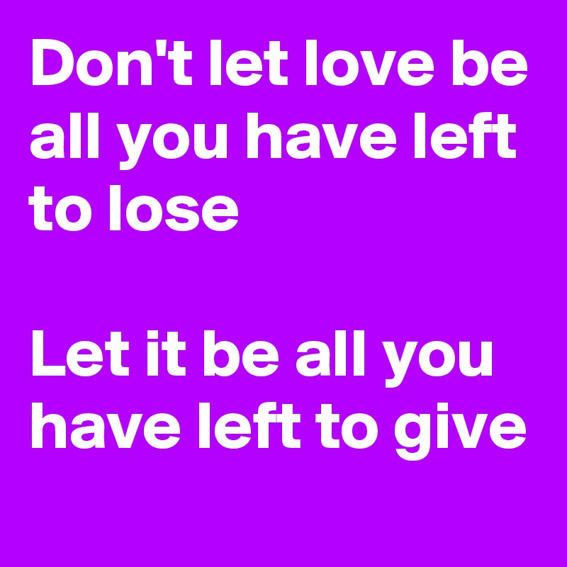 Don't let love be all you have left to lose

Let it be all you have left to give