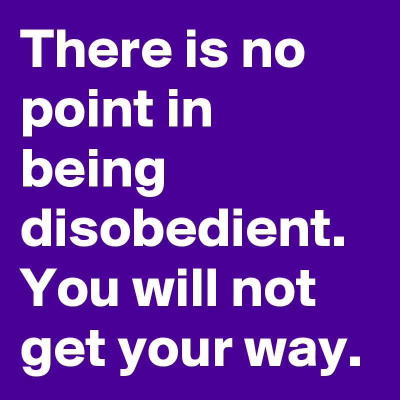 There is no point in being disobedient. You will not get your way.