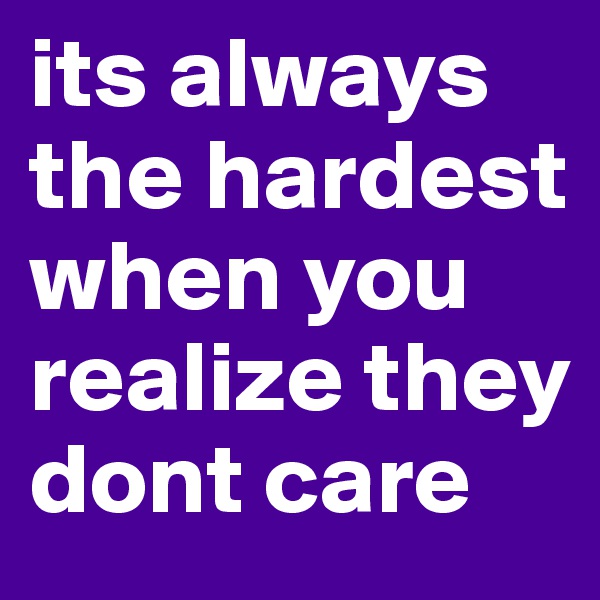 its always the hardest when you realize they dont care 