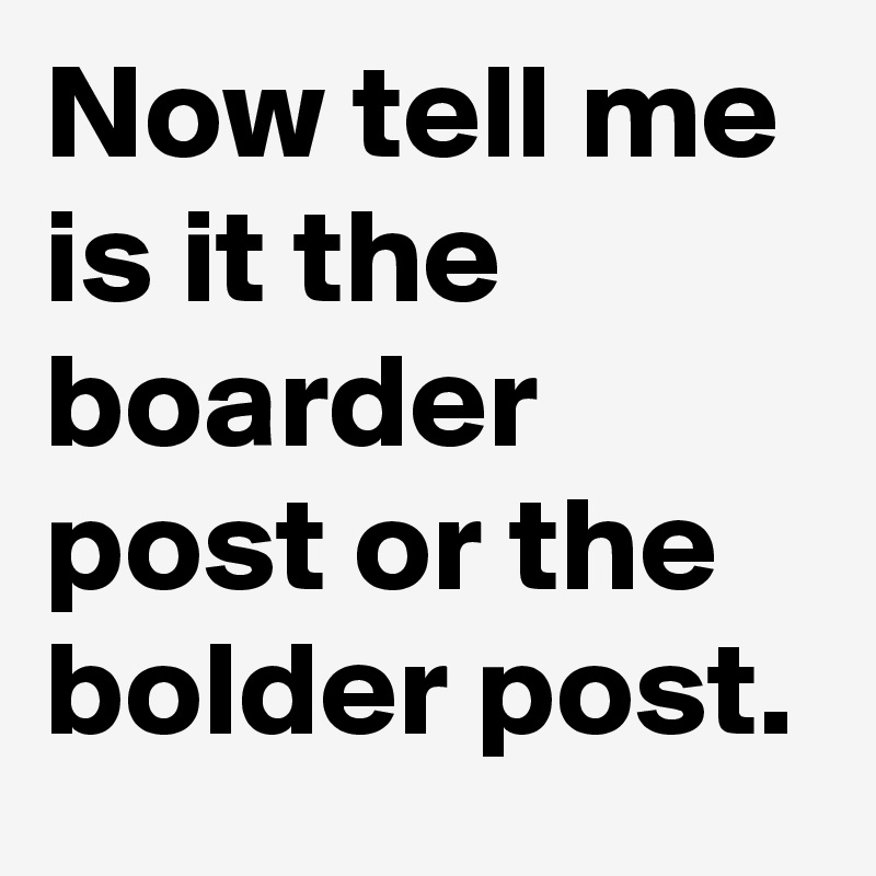 Now tell me is it the boarder post or the bolder post.