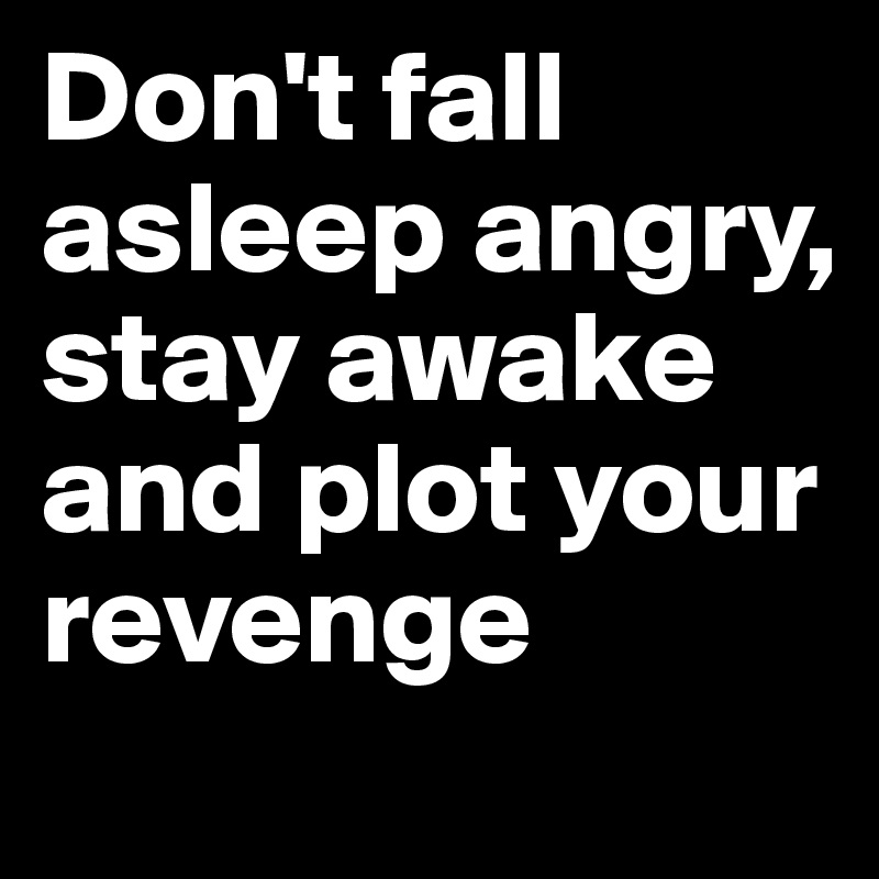 Don't fall asleep angry, stay awake and plot your revenge