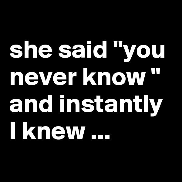 
she said "you never know " and instantly I knew ...

