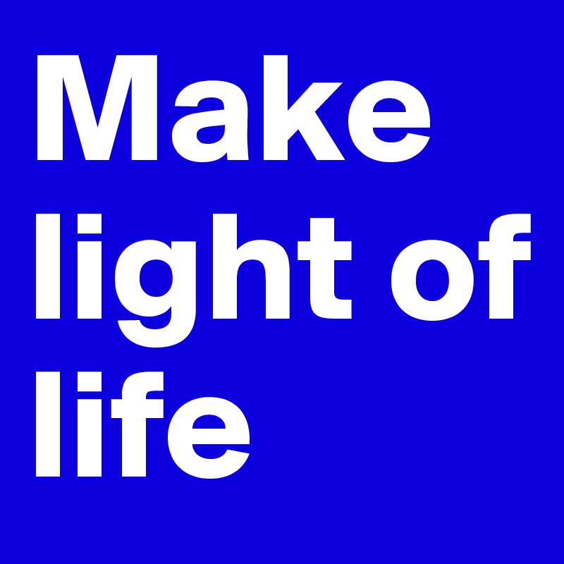 Make light of life