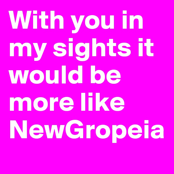 With you in my sights it would be more like NewGropeia