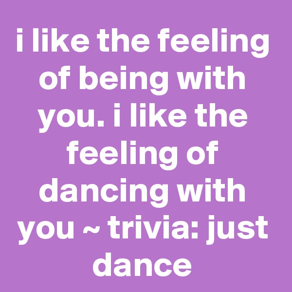 i like the feeling of being with you. i like the feeling of dancing with you ~ trivia: just dance