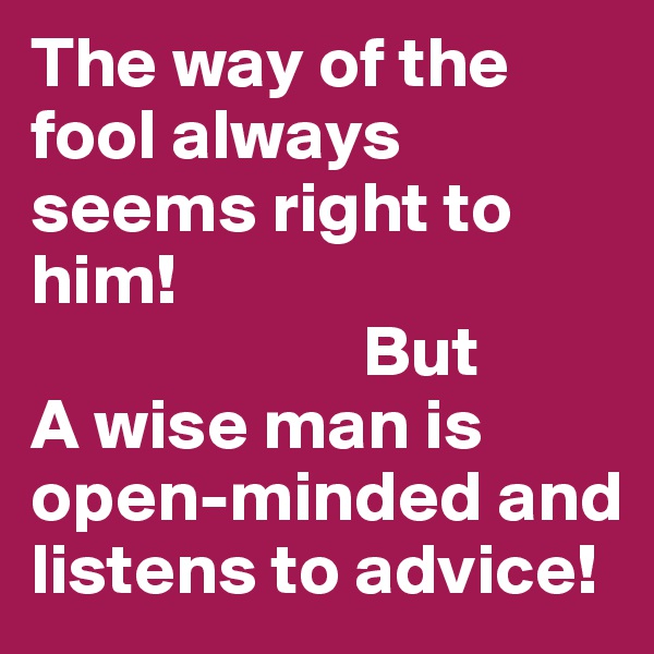 The way of the fool always seems right to him! 
                       But
A wise man is open-minded and listens to advice!
