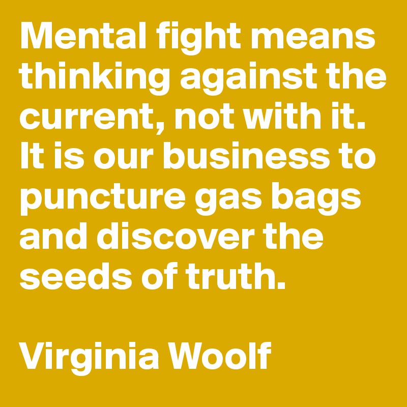 Mental fight means thinking against the current, not with it. It is our business to puncture gas bags and discover the seeds of truth.

Virginia Woolf