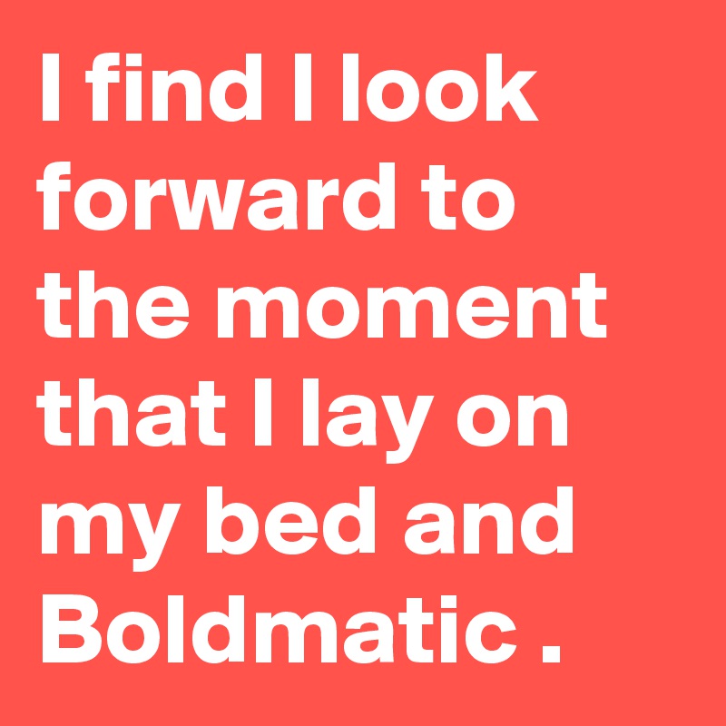 I find I look forward to the moment that I lay on my bed and Boldmatic .