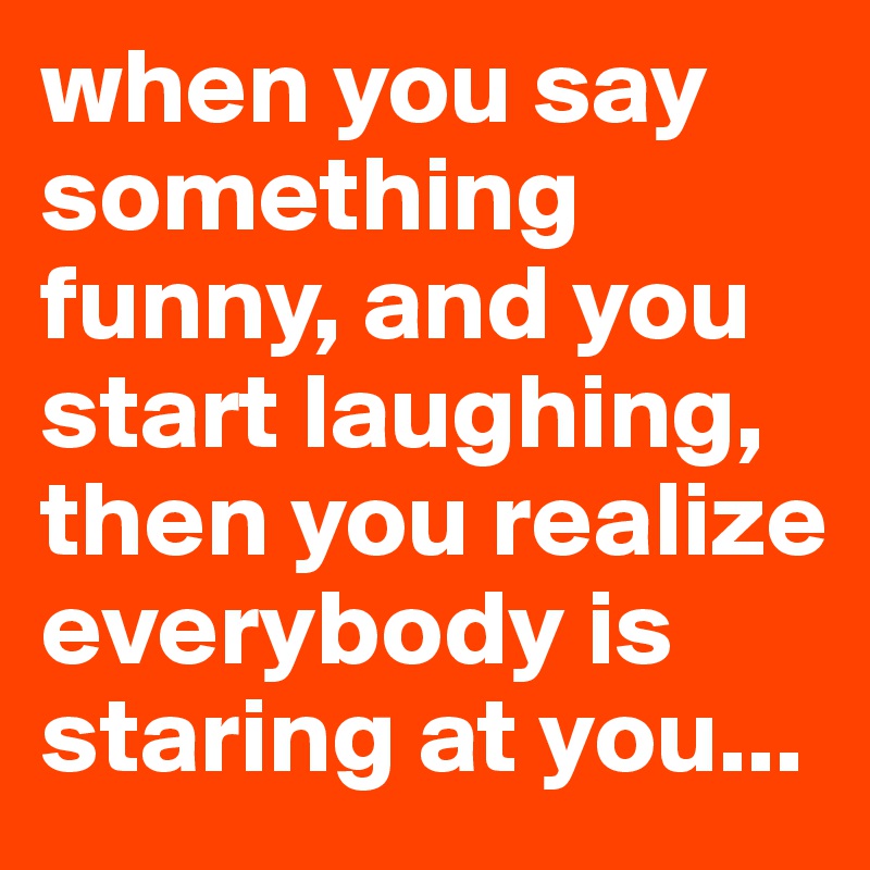 when you say something funny, and you start laughing, then you realize ...