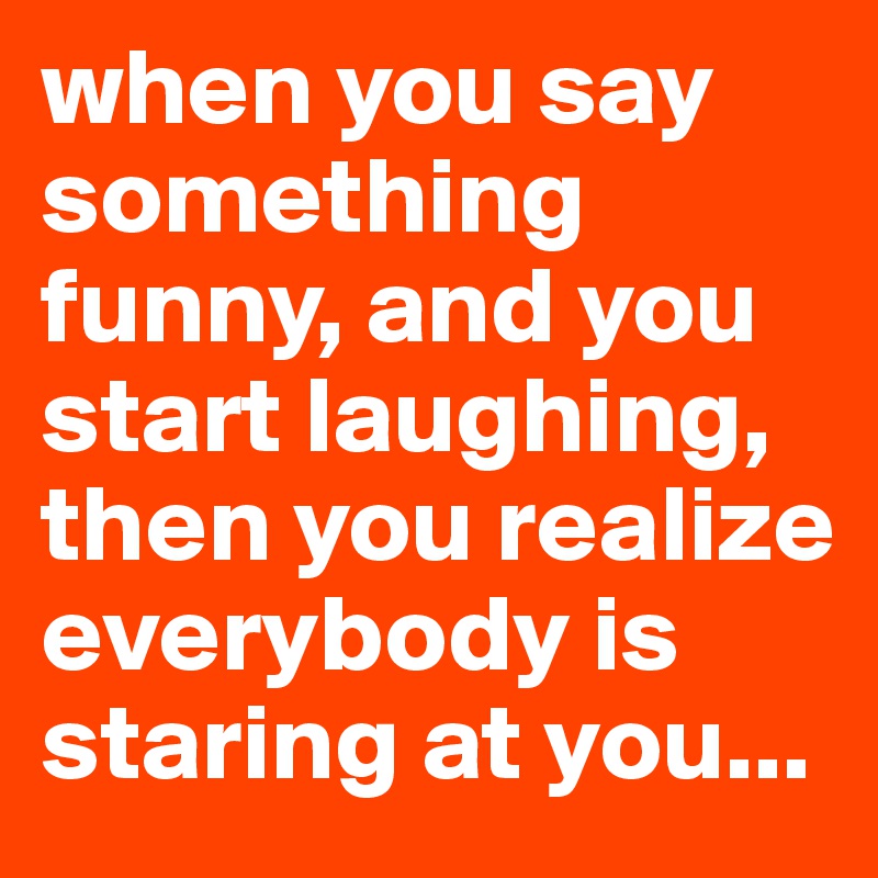 when you say something funny, and you start laughing, then you realize everybody is staring at you...