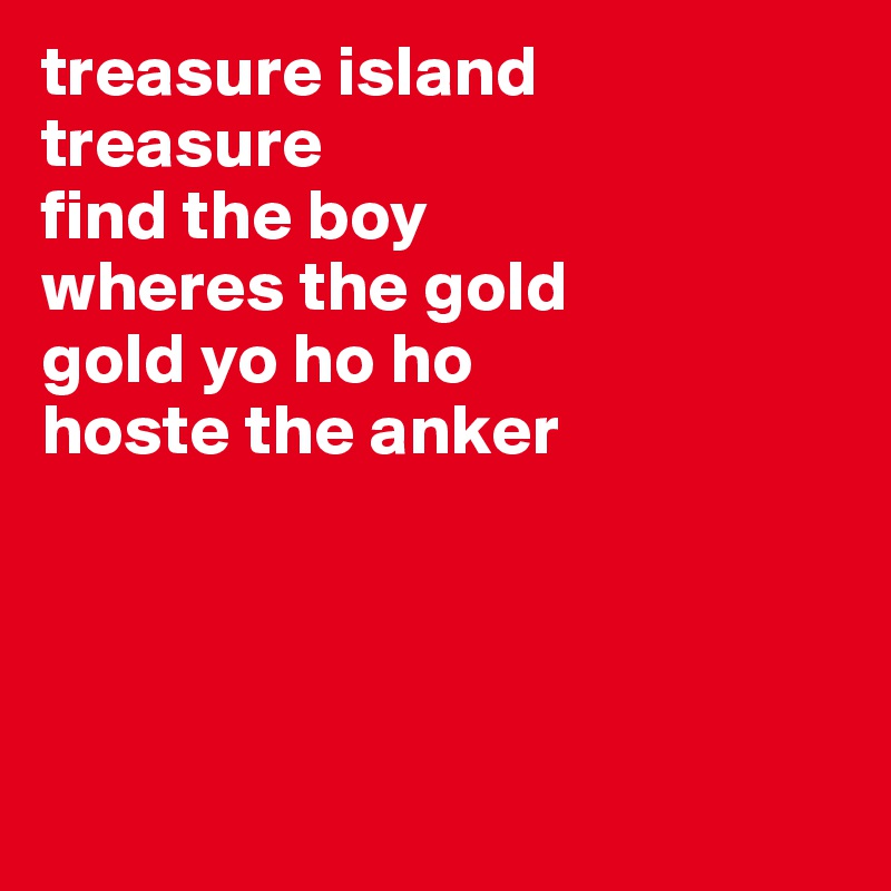 treasure island
treasure
find the boy
wheres the gold
gold yo ho ho
hoste the anker




