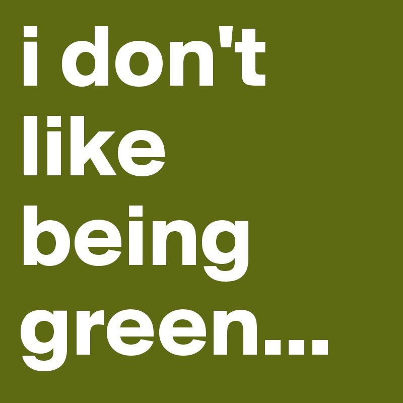i don't like being green...