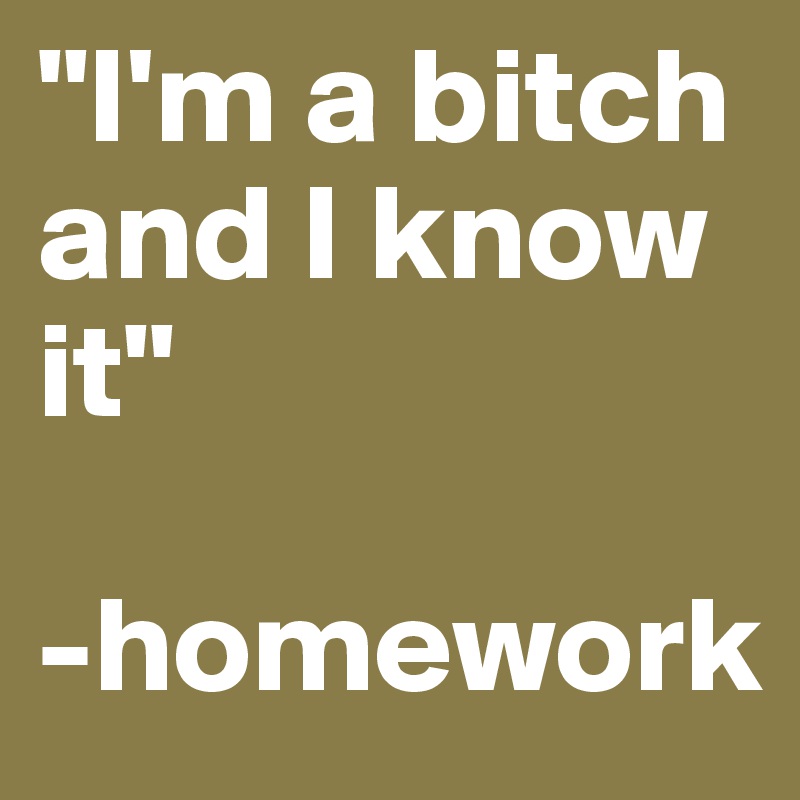"I'm a bitch and I know it"

-homework