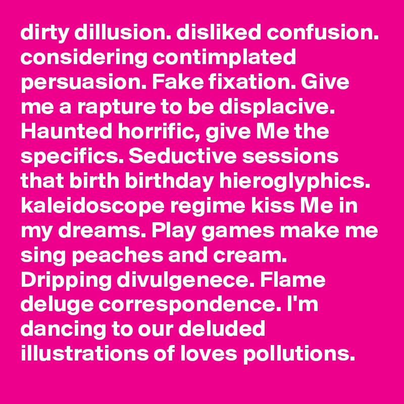dirty dillusion. disliked confusion. considering contimplated persuasion. Fake fixation. Give me a rapture to be displacive. Haunted horrific, give Me the specifics. Seductive sessions that birth birthday hieroglyphics. kaleidoscope regime kiss Me in my dreams. Play games make me sing peaches and cream. Dripping divulgenece. Flame deluge correspondence. I'm dancing to our deluded illustrations of loves pollutions. 