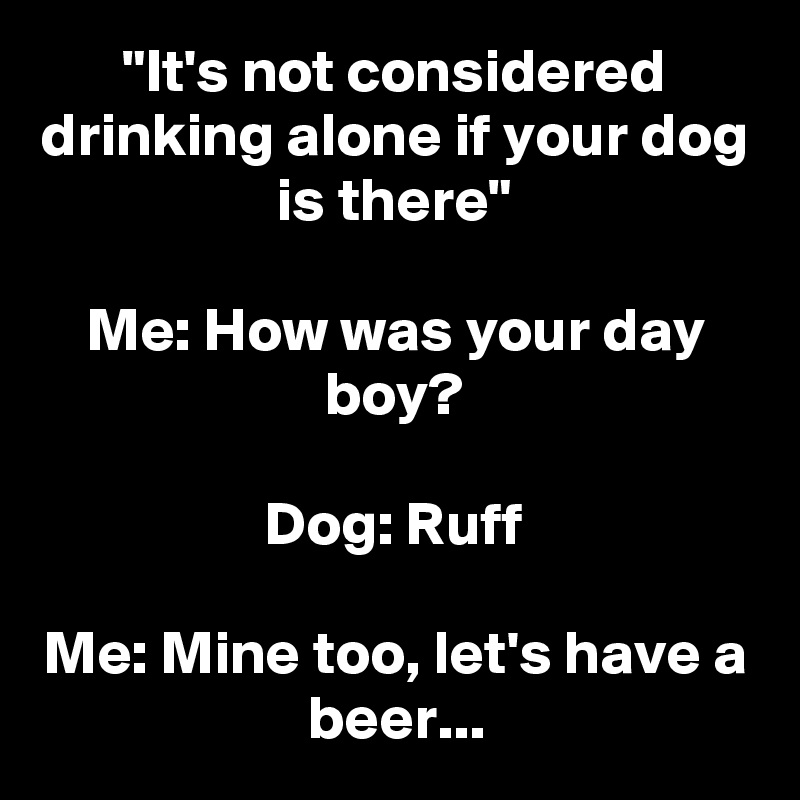 "It's not considered drinking alone if your dog is there" Me How was