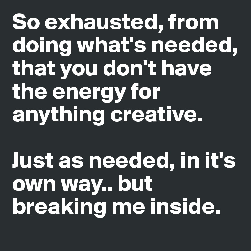 So exhausted, from doing what's needed, that you don't have the energy for anything creative. 

Just as needed, in it's own way.. but breaking me inside.