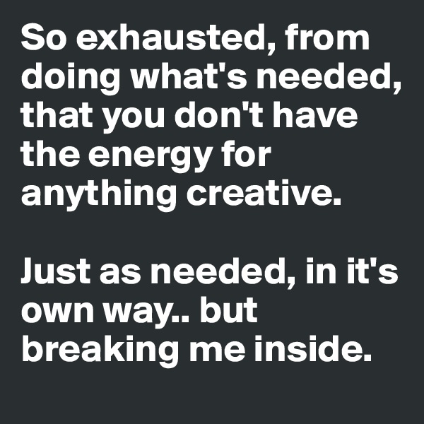 So exhausted, from doing what's needed, that you don't have the energy for anything creative. 

Just as needed, in it's own way.. but breaking me inside.