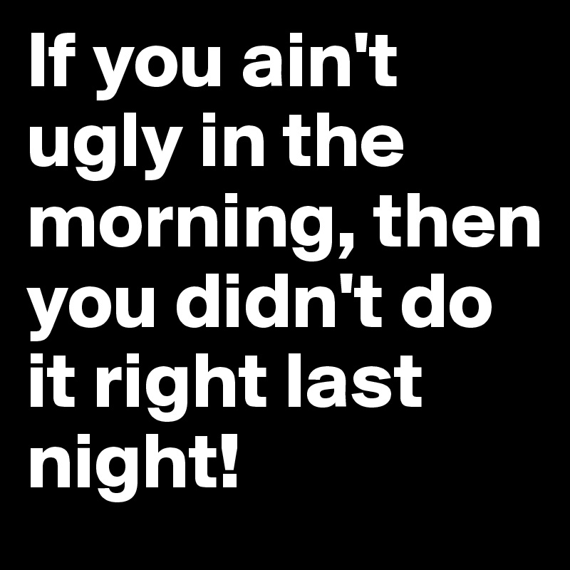 If you ain't ugly in the morning, then you didn't do it right last night! 