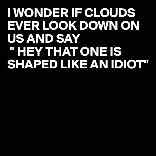 I WONDER IF CLOUDS EVER LOOK DOWN ON US AND SAY 
 " HEY THAT ONE IS SHAPED LIKE AN IDIOT"




